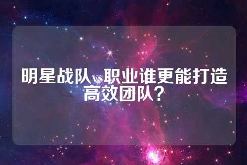 明星战队vs职业谁更能打造高效团队？