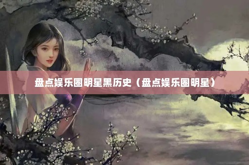 盘点娱乐圈明星黑历史（盘点娱乐圈明星）