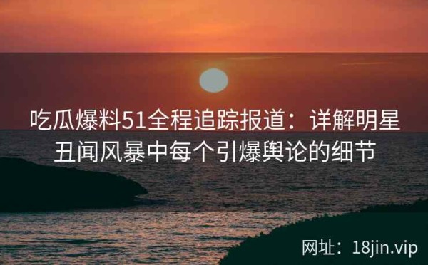 吃瓜爆料51全程追踪报道：详解明星丑闻风暴中每个引爆舆论的细节