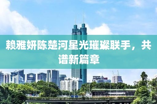 赖雅妍陈楚河星光璀璨联手，共谱新篇章