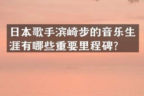 日本歌手滨崎步的音乐生涯有哪些重要里程碑？