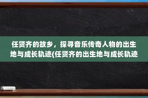 任贤齐的故乡，探寻音乐传奇人物的出生地与成长轨迹(任贤齐的出生地与成长轨迹)