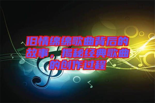 旧情绵绵歌曲背后的故事，揭秘经典歌曲的创作过程
