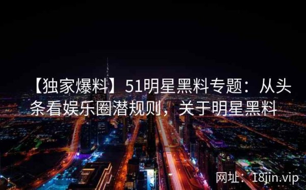 【独家爆料】51明星黑料专题：从头条看娱乐圈潜规则，关于明星黑料