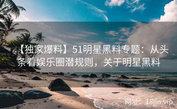 【独家爆料】51明星黑料专题：从头条看娱乐圈潜规则，关于明星黑料