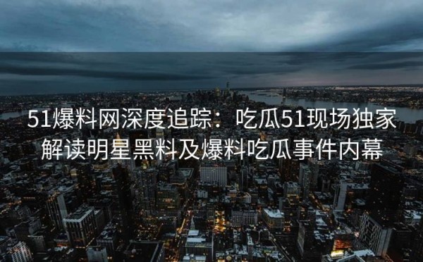 51爆料网深度追踪：吃瓜51现场独家解读明星黑料及爆料吃瓜事件内幕