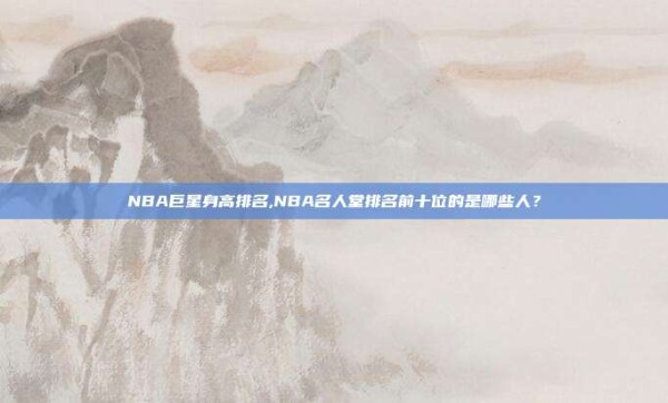 NBA巨星身高排名,NBA名人堂排名前十位的是哪些人?