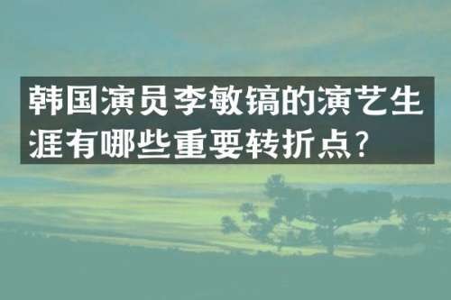 韩国演员李敏镐的演艺生涯有哪些重要转折点？