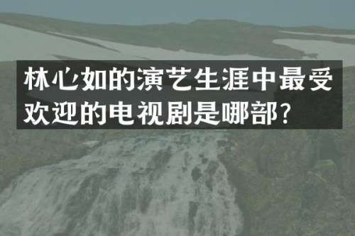 林心如的演艺生涯中最受欢迎的电视剧是哪部？