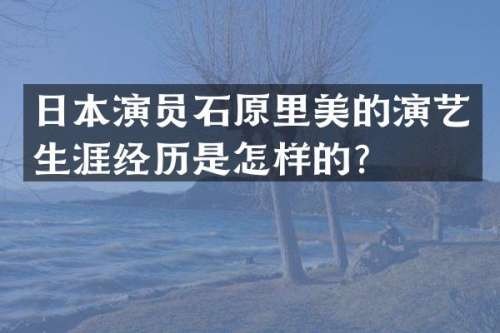日本演员石原里美的演艺生涯经历是怎样的？
