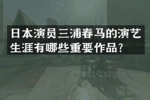 日本演员三浦春马的演艺生涯有哪些重要作品？