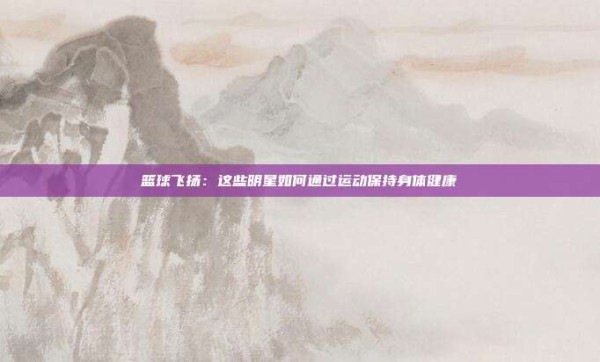 篮球飞扬：这些明星如何通过运动保持身体健康