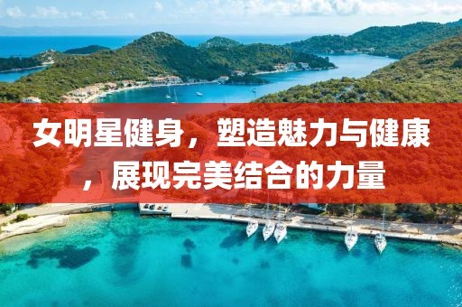 女明星健身，塑造魅力与健康，展现完美结合的力量