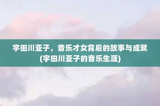 宇田川亚子，音乐才女背后的故事与成就(宇田川亚子的音乐生涯)