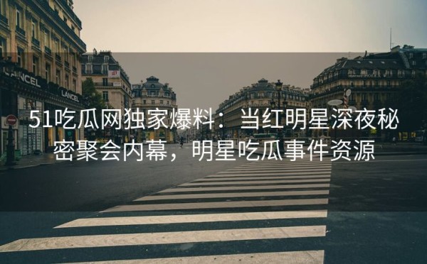 51吃瓜网独家爆料：当红明星深夜秘密聚会内幕，明星吃瓜事件资源