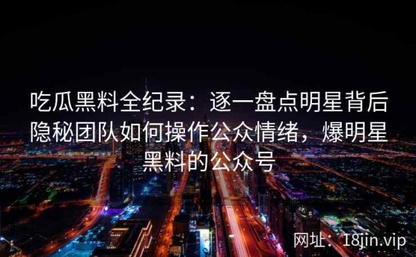 吃瓜黑料全纪录：逐一盘点明星背后隐秘团队如何操作公众情绪，爆明星黑料的公众号