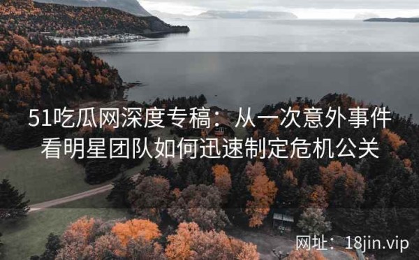 51吃瓜网深度专稿：从一次意外事件看明星团队如何迅速制定危机公关