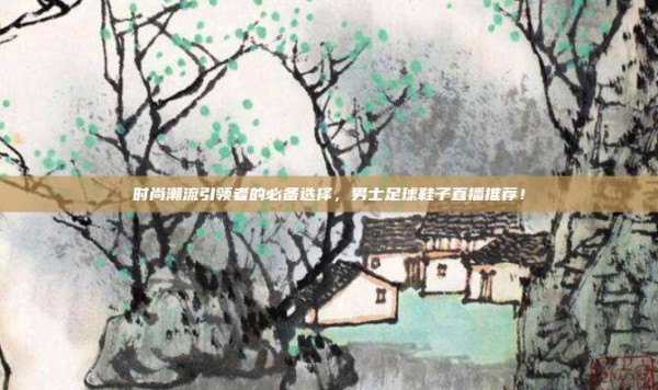 时尚潮流引领者的必备选择,男士足球鞋子直播推荐!
