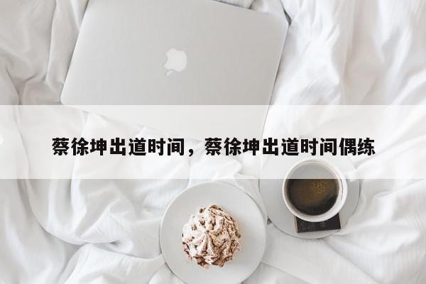 蔡徐坤出道时间，蔡徐坤出道时间偶练-第1张图片