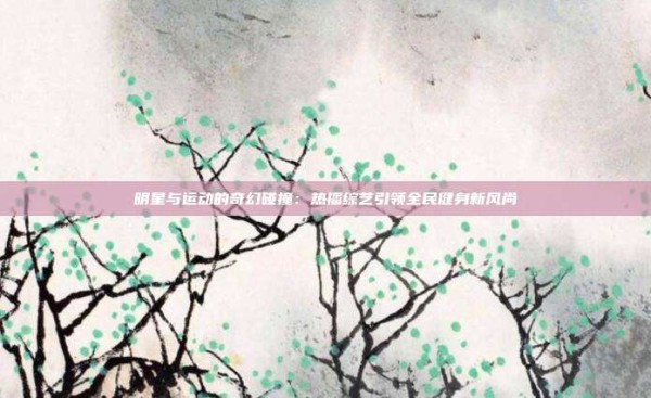 明星与运动的奇幻碰撞:热播综艺引领全民健身新风尚