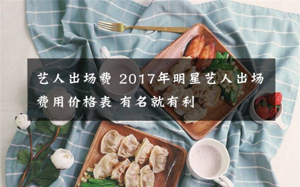 艺人出场费 2017年明星艺人出场费用价格表 有名就有利文章配图