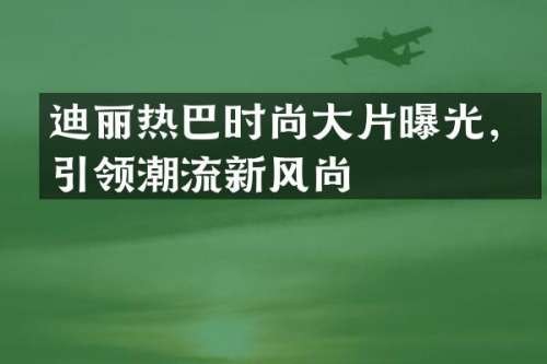 迪丽热巴时尚大片曝光，引领潮流新风尚
