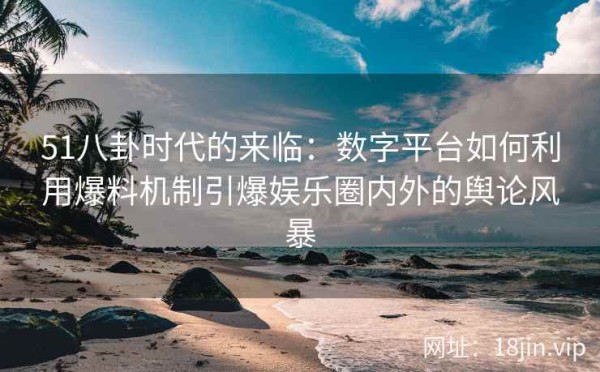 51八卦时代的来临：数字平台如何利用爆料机制引爆娱乐圈内外的舆论风暴