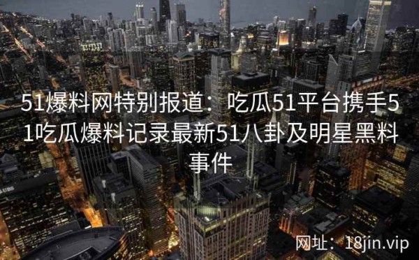 51爆料网特别报道：吃瓜51平台携手51吃瓜爆料记录最新51八卦及明星黑料事件