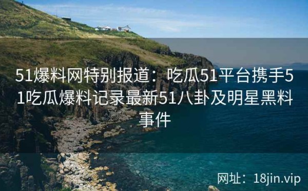 51爆料网特别报道：吃瓜51平台携手51吃瓜爆料记录最新51八卦及明星黑料事件