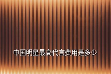 中国明星最高代言费用是多少