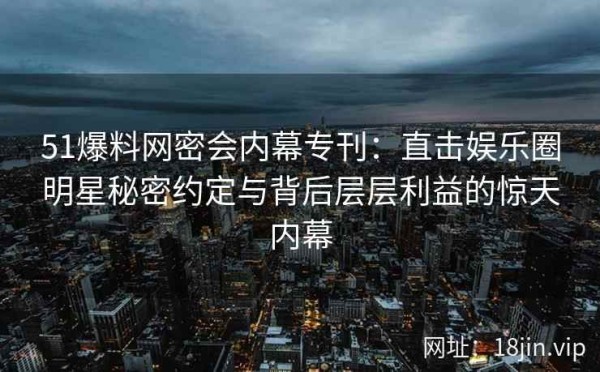 51爆料网密会内幕专刊：直击娱乐圈明星秘密约定与背后层层利益的惊天内幕