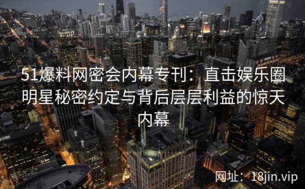 51爆料网密会内幕专刊：直击娱乐圈明星秘密约定与背后层层利益的惊天内幕