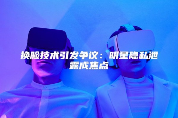 换脸技术引发争议：明星隐私泄露成焦点