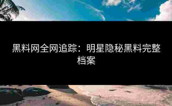 黑料网全网追踪：明星隐秘黑料完整档案