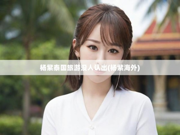 杨紫泰国旅游没人认出(杨紫海外)