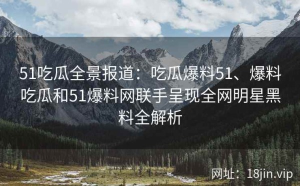 51吃瓜全景报道：吃瓜爆料51、爆料吃瓜和51爆料网联手呈现全网明星黑料全解析