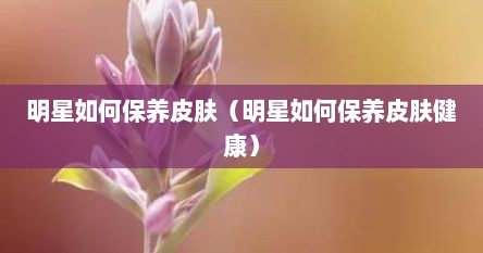 明星如何保养皮肤（明星如何保养皮肤健康）