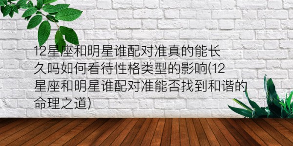 12星座和明星谁配对准真的能长久吗如何看待性格类型的影响(12星座和明星谁配对准能否找到和谐的命理之道)