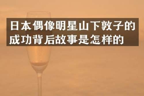 日本偶像明星山下敦子的成功背后故事是怎样的？