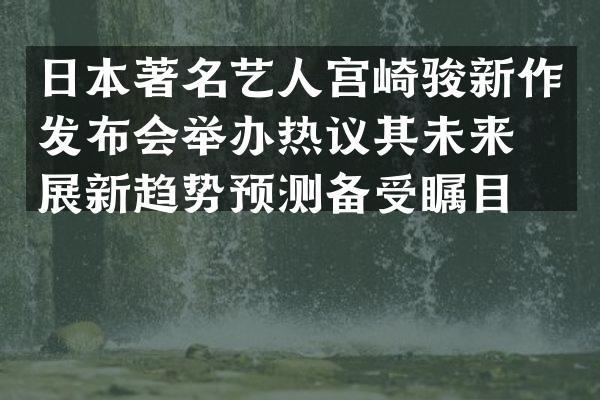 日本著名艺人宫崎骏新作发布会举办热议其未来发展新趋势预测备受瞩目。