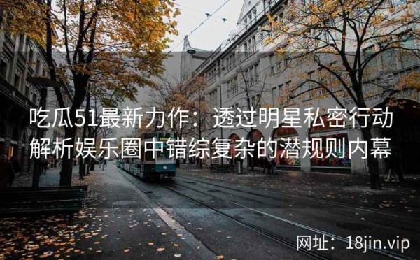 吃瓜51最新力作：透过明星私密行动解析娱乐圈中错综复杂的潜规则内幕