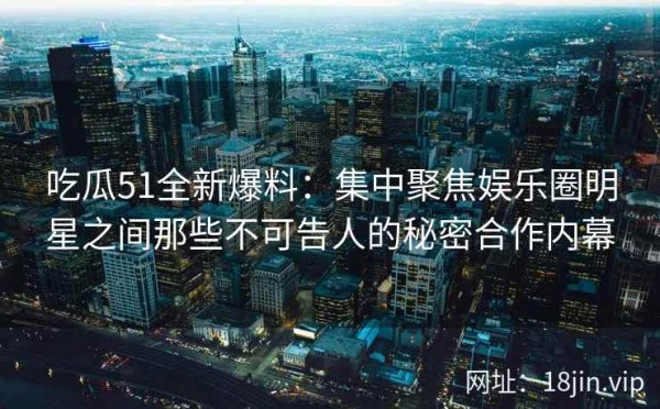 吃瓜51全新爆料：集中聚焦娱乐圈明星之间那些不可告人的秘密合作内幕