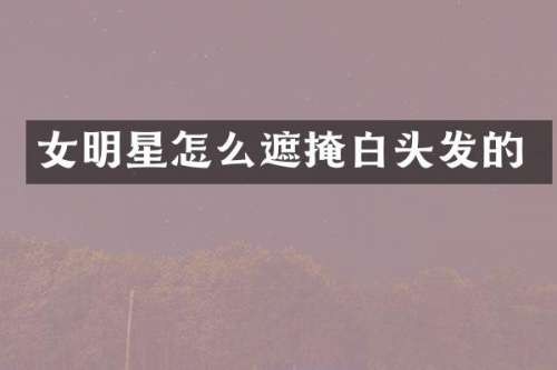 女明星怎么遮掩白头发的