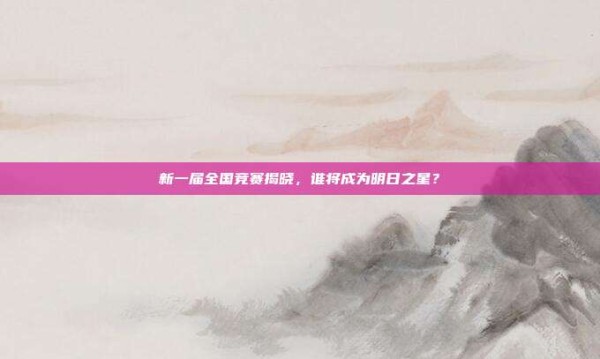新一届全国竞赛揭晓,谁将成为明日之星?