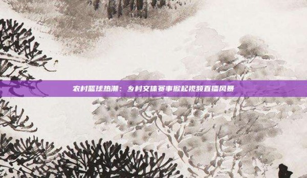 农村篮球热潮:乡村文体赛事掀起视频直播风暴