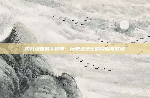 揭开法国射手传奇:历史进球王的荣耀与成就