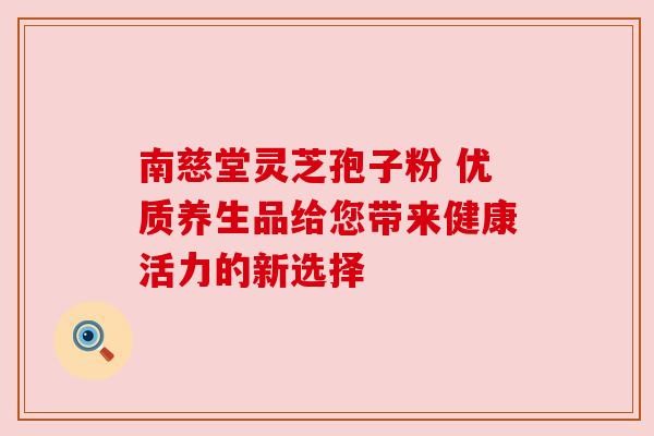 南慈堂灵芝孢子粉 优质养生品给您带来健康活力的新选择