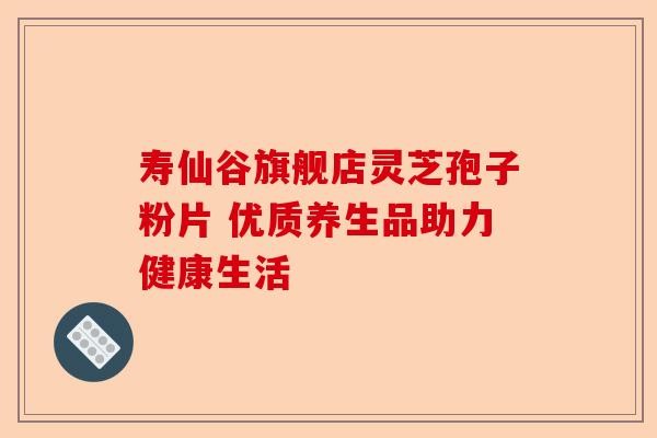 寿仙谷旗舰店灵芝孢子粉片 优质养生品助力健康生活-第1张图片-卓越灵芝孢子粉