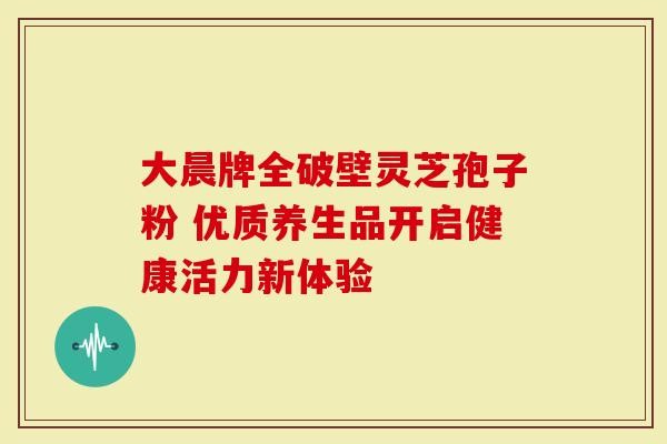 大晨牌全破壁灵芝孢子粉 优质养生品开启健康活力新体验