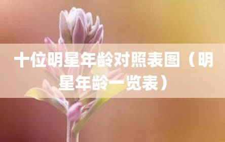 十位明星年龄对照表图（明星年龄一览表）